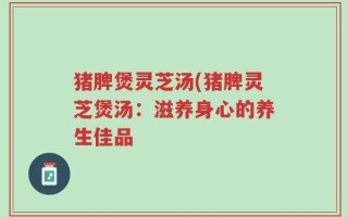 猪脾煲灵芝汤(猪脾灵芝煲汤：滋养身心的养生佳品