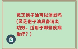 灵芝孢子油可以消炎吗(灵芝孢子油具备消炎功效，适用于哪些疾病治疗？)
