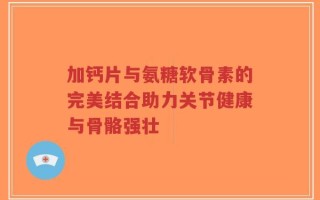 加钙片与氨糖软骨素的完美结合助力关节健康与骨骼强壮