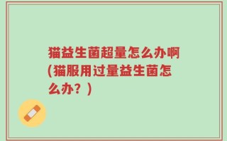 猫益生菌超量怎么办啊(猫服用过量益生菌怎么办？)