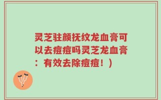 灵芝驻颜抚纹龙血膏可以去痘痘吗灵芝龙血膏：有效去除痘痘！)