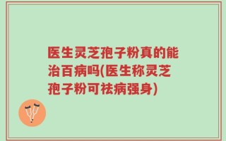 医生灵芝孢子粉真的能治百病吗(医生称灵芝孢子粉可祛病强身)
