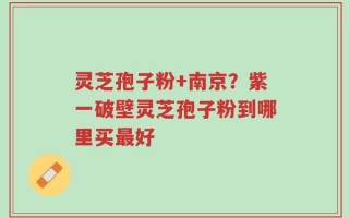 灵芝孢子粉+南京？紫一破壁灵芝孢子粉到哪里买最好