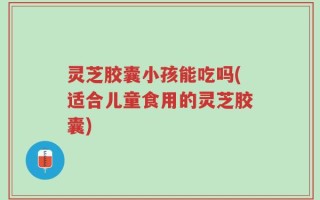 灵芝胶囊小孩能吃吗(适合儿童食用的灵芝胶囊)