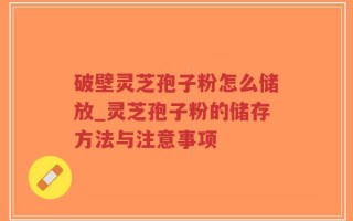 破壁灵芝孢子粉怎么储放_灵芝孢子粉的储存方法与注意事项
