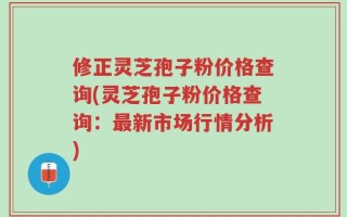 修正灵芝孢子粉价格查询(灵芝孢子粉价格查询：最新市场行情分析)