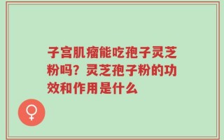 子宫肌瘤能吃孢子灵芝粉吗？灵芝孢子粉的功效和作用是什么