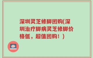 深圳灵芝修脚团购(深圳治疗脚病灵芝修脚价格低，超值团购！)