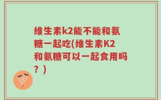 维生素k2能不能和氨糖一起吃(维生素K2和氨糖可以一起食用吗？)