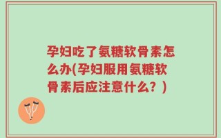 孕妇吃了氨糖软骨素怎么办(孕妇服用氨糖软骨素后应注意什么？)