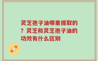 灵芝孢子油哪里提取的？灵芝和灵芝孢子油的功效有什么区别