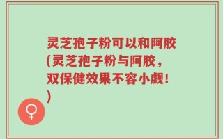 灵芝孢子粉可以和阿胶(灵芝孢子粉与阿胶，双保健效果不容小觑！)