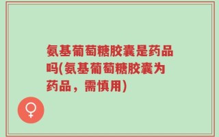 氨基葡萄糖胶囊是药品吗(氨基葡萄糖胶囊为药品，需慎用)