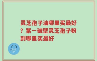 灵芝孢子油哪里买最好？紫一破壁灵芝孢子粉到哪里买最好