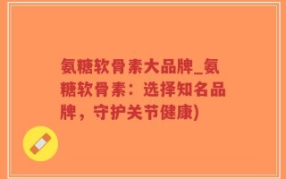氨糖软骨素大品牌_氨糖软骨素：选择知名品牌，守护关节健康)