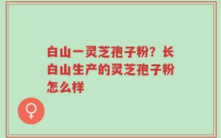 白山一灵芝孢子粉？长白山生产的灵芝孢子粉怎么样