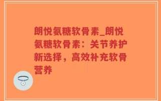 朗悦氨糖软骨素_朗悦氨糖软骨素：关节养护新选择，高效补充软骨营养