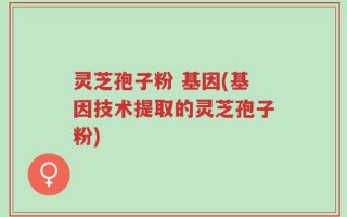 灵芝孢子粉 基因(基因技术提取的灵芝孢子粉)