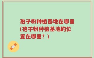 孢子粉种植基地在哪里(孢子粉种植基地的位置在哪里？)