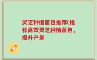 灵芝种植菌包推荐(推荐高效灵芝种植菌包，提升产量