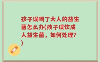 孩子误喝了大人的益生菌怎么办(孩子误饮成人益生菌，如何处理？)
