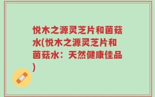 悦木之源灵芝片和菌菇水(悦木之源灵芝片和菌菇水：天然健康佳品)