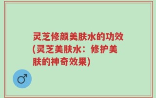 灵芝修颜美肤水的功效(灵芝美肤水：修护美肤的神奇效果)