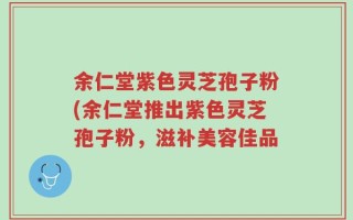 余仁堂紫色灵芝孢子粉(余仁堂推出紫色灵芝孢子粉，滋补美容佳品