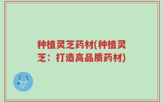 种植灵芝药材(种植灵芝：打造高品质药材)