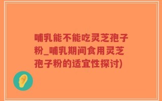 哺乳能不能吃灵芝孢子粉_哺乳期间食用灵芝孢子粉的适宜性探讨)