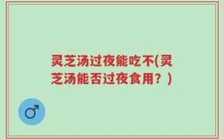 灵芝汤过夜能吃不(灵芝汤能否过夜食用？)