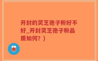 开封的灵芝孢子粉好不好_开封灵芝孢子粉品质如何？)