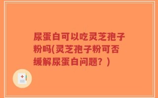 尿蛋白可以吃灵芝孢子粉吗(灵芝孢子粉可否缓解尿蛋白问题？)