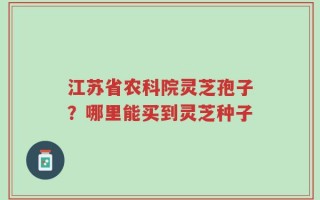 江苏省农科院灵芝孢子？哪里能买到灵芝种子
