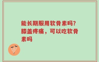 能长期服用软骨素吗？膝盖疼痛，可以吃软骨素吗