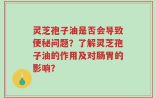 灵芝孢子油是否会导致便秘问题？了解灵芝孢子油的作用及对肠胃的影响？