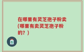 在哪里有灵芝孢子粉卖(哪里有卖灵芝孢子粉的？)