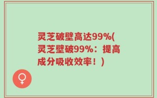 灵芝破壁高达99%(灵芝壁破99%：提高成分吸收效率！)