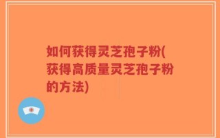 如何获得灵芝孢子粉(获得高质量灵芝孢子粉的方法)