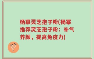 杨幂灵芝孢子粉(杨幂推荐灵芝孢子粉：补气养颜，提高免疫力)