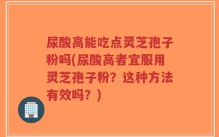 尿酸高能吃点灵芝孢子粉吗(尿酸高者宜服用灵芝孢子粉？这种方法有效吗？)