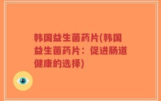 韩国益生菌药片(韩国益生菌药片：促进肠道健康的选择)