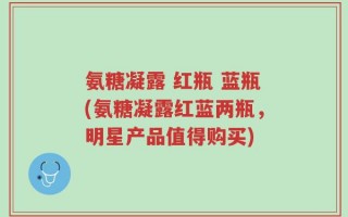 氨糖凝露 红瓶 蓝瓶(氨糖凝露红蓝两瓶，明星产品值得购买)