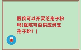 医院可以开灵芝孢子粉吗(医院可否供应灵芝孢子粉？)