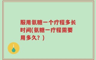 服用氨糖一个疗程多长时间(氨糖一疗程需要用多久？)
