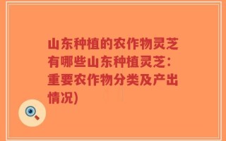 山东种植的农作物灵芝有哪些山东种植灵芝：重要农作物分类及产出情况)