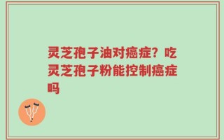灵芝孢子油对癌症？吃灵芝孢子粉能控制癌症吗