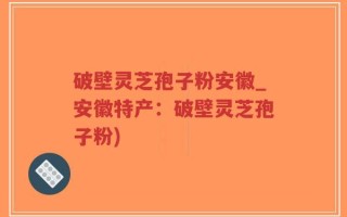 破壁灵芝孢子粉安徽_安徽特产：破壁灵芝孢子粉)