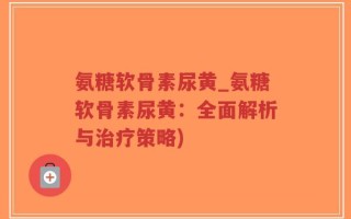 氨糖软骨素尿黄_氨糖软骨素尿黄：全面解析与治疗策略)