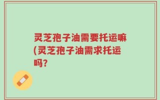 灵芝孢子油需要托运嘛(灵芝孢子油需求托运吗？